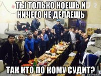 ты только ноешь и ничего не делаешь так кто по кому судит?