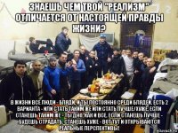 знаешь чем твой "реализм" отличается от настоящей правды жизни? в жизни все люди - бляди. и ты постоянно среди блядей. есть 2 варианта - или стать таким же или стать лучше/хуже. если станешь таким же - ты дно, как и все. если станешь лучше - будешь страдать. станешь хуже - вот тут и открываются реальные перспективы!