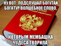 ну вот , подслушал богутай богатур волшебное слово, которым мембашка чудеса творила.