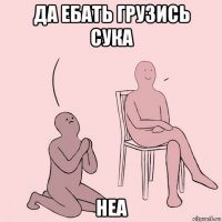 да ебать грузись сука неа