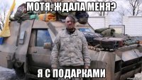 мотя, ждала меня? я с подарками