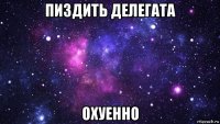 пиздить делегата охуенно