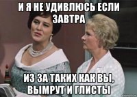 и я не удивлюсь если завтра из за таких как вы, вымрут и глисты