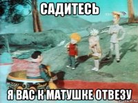 садитесь я вас к матушке отвезу