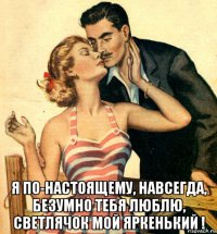  я по-настоящему, навсегда, безумно тебя люблю, светлячок мой яркенький !