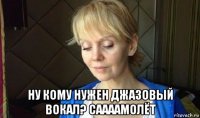  ну кому нужен джазовый вокал? саааамолёт