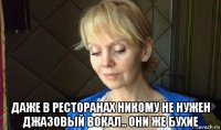  даже в ресторанах никому не нужен джазовый вокал.. они же бухие