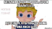 наталия владимировна, зачем хвалите его, вот сука а, а ты кобель нома рома ниси бель