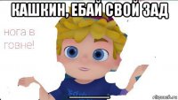 кашкин, ебай свой зад ____