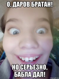о, даров братан! но серьезно, бабла дал!