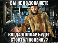вы не подскажете когда доллар будет стоить 1 копейку?