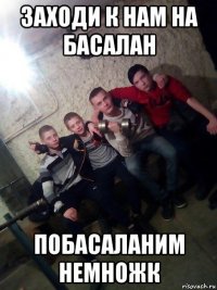 заходи к нам на басалан побасаланим немножк