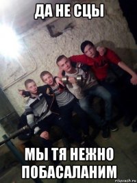 да не сцы мы тя нежно побасаланим
