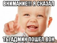 внимание!!! я сказал ты админ пошёл вон