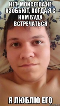 нет, моисеева не изобьют, когда я с ним буду встречаться я люблю его