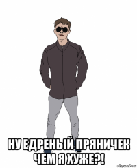  ну едреный пряничек чем я хуже?!