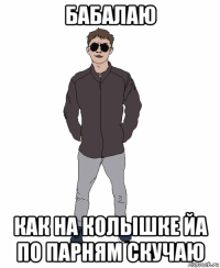бабалаю как на колышке йа по парням скучаю