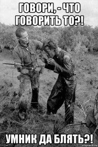 говори, - что говорить то?! умник да блять?!