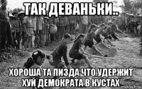 так деваньки.. хороша та пизда что удержит хуй демократа в кустах