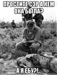 простите сэр а кем она была? а я ебу?!..