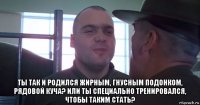  ты так и родился жирным, гнусным подонком, рядовой куча? или ты специально тренировался, чтобы таким стать?