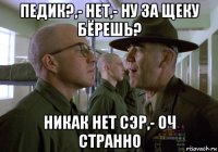 педик?,- нет,- ну за щеку бёрешь? никак нет сэр,- оч странно