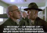  — хуй сосешь? — сэр, никак нет, сэр! — херня! спорю, что ты можешь высосать мяч для гольфа через поливочный шланг