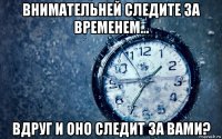 внимательней следите за временем... вдруг и оно следит за вами?