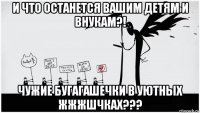 и что останется вашим детям и внукам?! чужие бугагашечки в уютных жжжшчках???