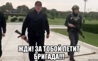  жди! за тобой летит бригада!!!