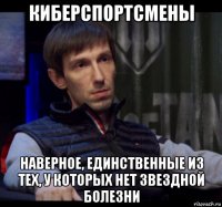 киберспортсмены наверное, единственные из тех, у которых нет звездной болезни