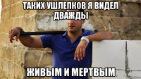таких ушлепков я видел дважды живым и мертвым