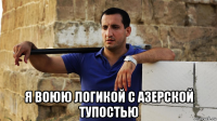  я воюю логикой с азерской тупостью