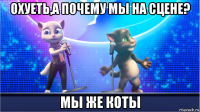 охуеть,а почему мы на сцене? мы же коты