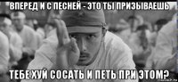 вперед и с песней - это ты призываешь тебе хуй сосать и петь при этом?