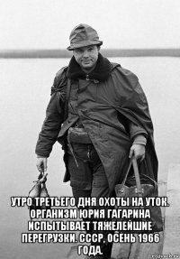 утро третьего дня охоты на уток. организм юрия гагарина испытывает тяжелейшие перегрузки. ссср, осень 1966 года.
