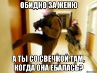 обидно за женю а ты со свечкой там, когда она ебалась?
