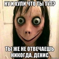 ну и хули что ты тут? ты же не отвечаешь никогда, денис