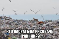  кто насрать на рисоваче крайний??