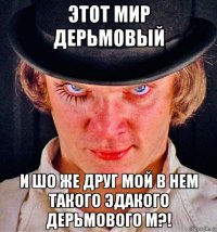 этот мир дерьмовый и шо же друг мой в нем такого эдакого дерьмового м?!