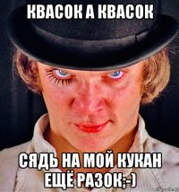 квасок а квасок сядь на мой кукан ещё разок;-)