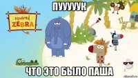 пууууук что это было паша