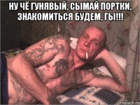 ну чё гунявый, сымай портки, знакомиться будем, гы!!! 