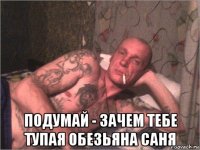  подумай - зачем тебе тупая обезьяна саня