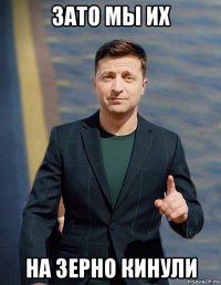 зато мы их на зерно кинули