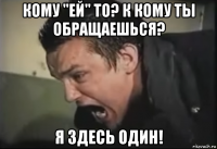 кому "ей" то? к кому ты обращаешься? я здесь один!