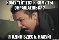 кому "ей" то? к кому ты обращаешься? я один здесь, нахуй!
