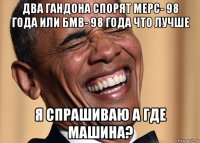 два гандона спорят мерс- 98 года или бмв- 98 года что лучше я спрашиваю а где машина?