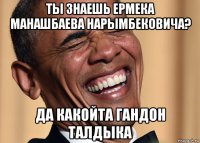 ты знаешь ермека манашбаева нарымбековича? да какойта гандон талдыка