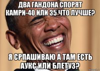 два гандона спорят камри-40 или 35 что лучше? я српашиваю а там есть аукс или блетуз?